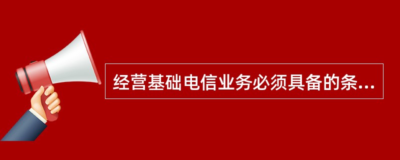 经营基础电信业务必须具备的条件包括( )。
